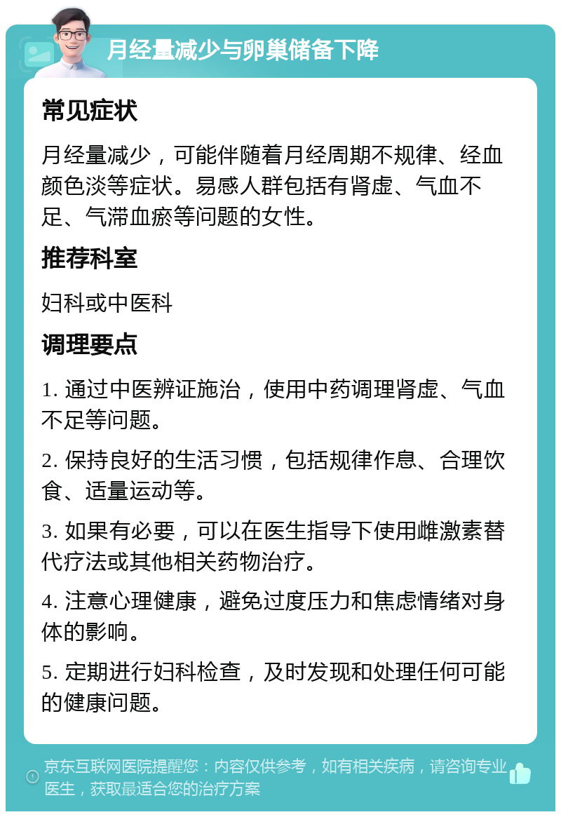 月经量减少与卵巢储备下降 常见症状 月经量减少，可能伴随着月经周期不规律、经血颜色淡等症状。易感人群包括有肾虚、气血不足、气滞血瘀等问题的女性。 推荐科室 妇科或中医科 调理要点 1. 通过中医辨证施治，使用中药调理肾虚、气血不足等问题。 2. 保持良好的生活习惯，包括规律作息、合理饮食、适量运动等。 3. 如果有必要，可以在医生指导下使用雌激素替代疗法或其他相关药物治疗。 4. 注意心理健康，避免过度压力和焦虑情绪对身体的影响。 5. 定期进行妇科检查，及时发现和处理任何可能的健康问题。