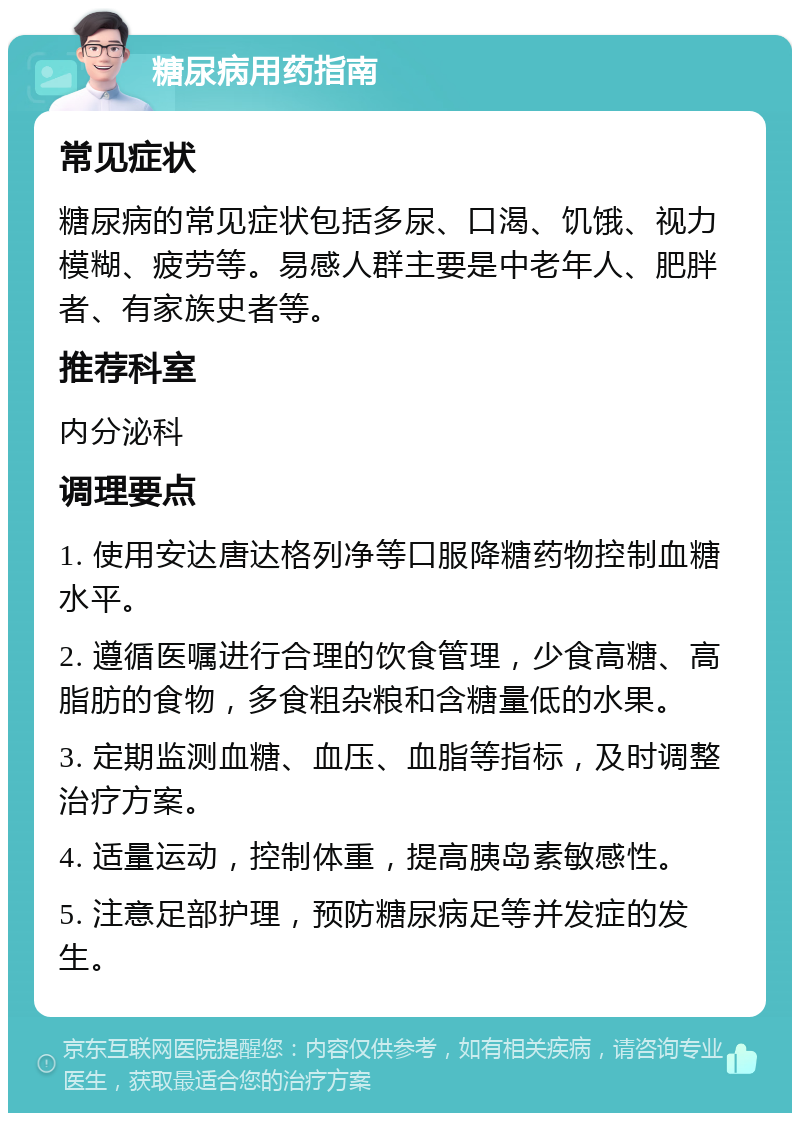 糖尿病用药指南 常见症状 糖尿病的常见症状包括多尿、口渴、饥饿、视力模糊、疲劳等。易感人群主要是中老年人、肥胖者、有家族史者等。 推荐科室 内分泌科 调理要点 1. 使用安达唐达格列净等口服降糖药物控制血糖水平。 2. 遵循医嘱进行合理的饮食管理，少食高糖、高脂肪的食物，多食粗杂粮和含糖量低的水果。 3. 定期监测血糖、血压、血脂等指标，及时调整治疗方案。 4. 适量运动，控制体重，提高胰岛素敏感性。 5. 注意足部护理，预防糖尿病足等并发症的发生。