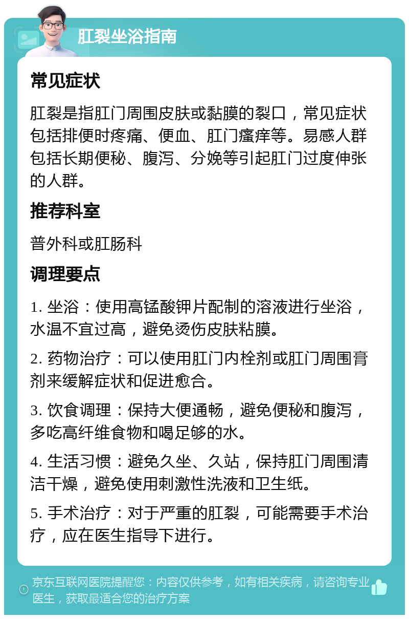 肛裂坐浴指南 常见症状 肛裂是指肛门周围皮肤或黏膜的裂口，常见症状包括排便时疼痛、便血、肛门瘙痒等。易感人群包括长期便秘、腹泻、分娩等引起肛门过度伸张的人群。 推荐科室 普外科或肛肠科 调理要点 1. 坐浴：使用高锰酸钾片配制的溶液进行坐浴，水温不宜过高，避免烫伤皮肤粘膜。 2. 药物治疗：可以使用肛门内栓剂或肛门周围膏剂来缓解症状和促进愈合。 3. 饮食调理：保持大便通畅，避免便秘和腹泻，多吃高纤维食物和喝足够的水。 4. 生活习惯：避免久坐、久站，保持肛门周围清洁干燥，避免使用刺激性洗液和卫生纸。 5. 手术治疗：对于严重的肛裂，可能需要手术治疗，应在医生指导下进行。