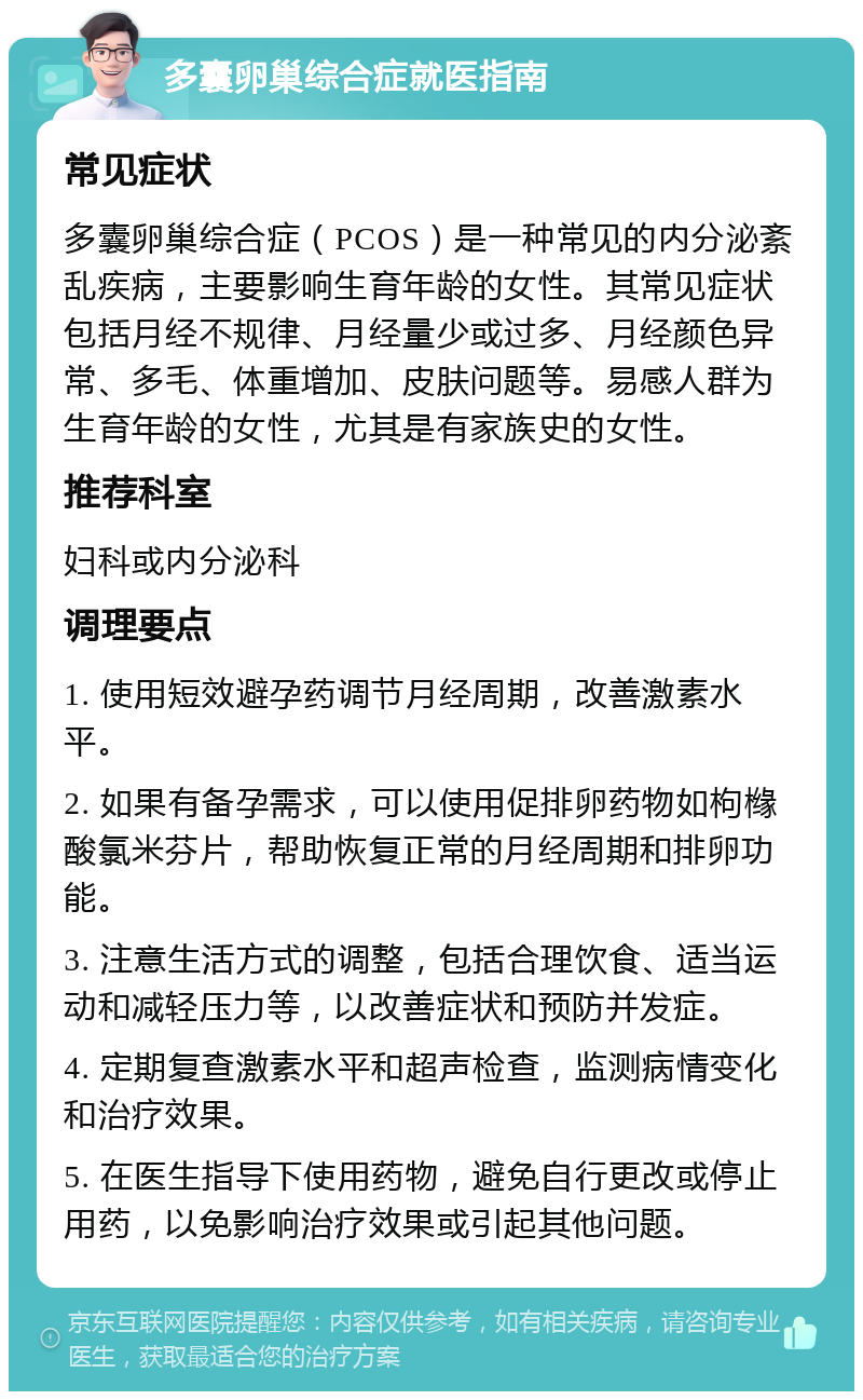 多囊卵巢综合症就医指南 常见症状 多囊卵巢综合症（PCOS）是一种常见的内分泌紊乱疾病，主要影响生育年龄的女性。其常见症状包括月经不规律、月经量少或过多、月经颜色异常、多毛、体重增加、皮肤问题等。易感人群为生育年龄的女性，尤其是有家族史的女性。 推荐科室 妇科或内分泌科 调理要点 1. 使用短效避孕药调节月经周期，改善激素水平。 2. 如果有备孕需求，可以使用促排卵药物如枸橼酸氯米芬片，帮助恢复正常的月经周期和排卵功能。 3. 注意生活方式的调整，包括合理饮食、适当运动和减轻压力等，以改善症状和预防并发症。 4. 定期复查激素水平和超声检查，监测病情变化和治疗效果。 5. 在医生指导下使用药物，避免自行更改或停止用药，以免影响治疗效果或引起其他问题。