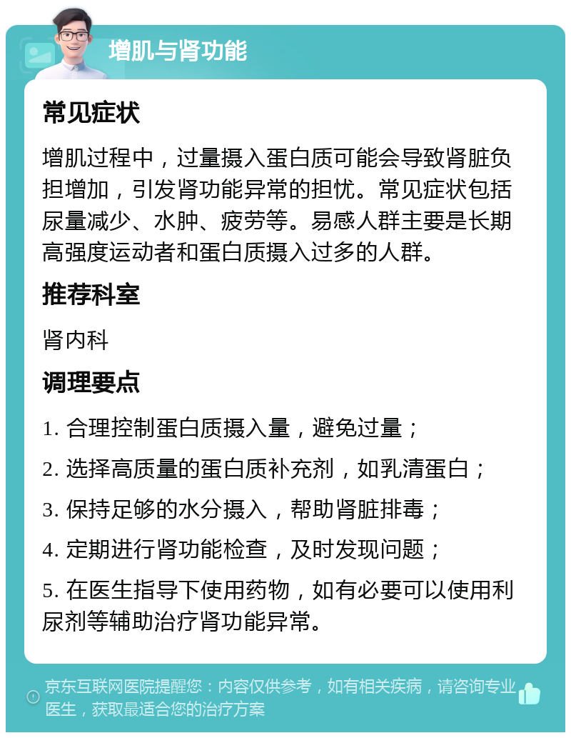 增肌与肾功能 常见症状 增肌过程中，过量摄入蛋白质可能会导致肾脏负担增加，引发肾功能异常的担忧。常见症状包括尿量减少、水肿、疲劳等。易感人群主要是长期高强度运动者和蛋白质摄入过多的人群。 推荐科室 肾内科 调理要点 1. 合理控制蛋白质摄入量，避免过量； 2. 选择高质量的蛋白质补充剂，如乳清蛋白； 3. 保持足够的水分摄入，帮助肾脏排毒； 4. 定期进行肾功能检查，及时发现问题； 5. 在医生指导下使用药物，如有必要可以使用利尿剂等辅助治疗肾功能异常。