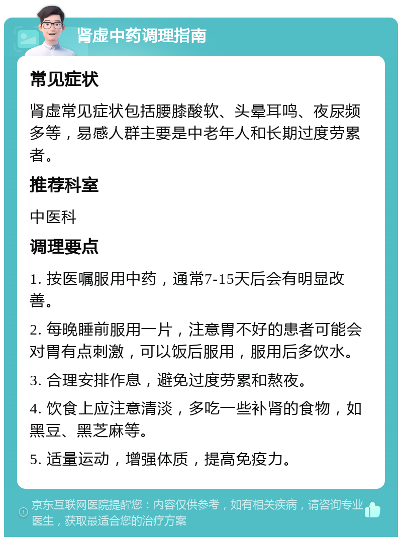 肾虚中药调理指南 常见症状 肾虚常见症状包括腰膝酸软、头晕耳鸣、夜尿频多等，易感人群主要是中老年人和长期过度劳累者。 推荐科室 中医科 调理要点 1. 按医嘱服用中药，通常7-15天后会有明显改善。 2. 每晚睡前服用一片，注意胃不好的患者可能会对胃有点刺激，可以饭后服用，服用后多饮水。 3. 合理安排作息，避免过度劳累和熬夜。 4. 饮食上应注意清淡，多吃一些补肾的食物，如黑豆、黑芝麻等。 5. 适量运动，增强体质，提高免疫力。