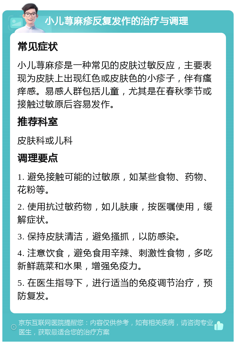 小儿荨麻疹反复发作的治疗与调理 常见症状 小儿荨麻疹是一种常见的皮肤过敏反应，主要表现为皮肤上出现红色或皮肤色的小疹子，伴有瘙痒感。易感人群包括儿童，尤其是在春秋季节或接触过敏原后容易发作。 推荐科室 皮肤科或儿科 调理要点 1. 避免接触可能的过敏原，如某些食物、药物、花粉等。 2. 使用抗过敏药物，如儿肤康，按医嘱使用，缓解症状。 3. 保持皮肤清洁，避免搔抓，以防感染。 4. 注意饮食，避免食用辛辣、刺激性食物，多吃新鲜蔬菜和水果，增强免疫力。 5. 在医生指导下，进行适当的免疫调节治疗，预防复发。