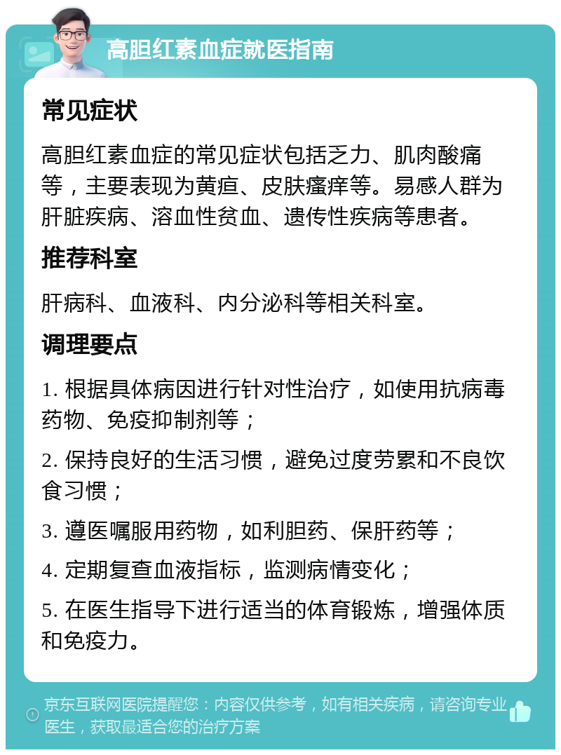 高胆红素血症就医指南 常见症状 高胆红素血症的常见症状包括乏力、肌肉酸痛等，主要表现为黄疸、皮肤瘙痒等。易感人群为肝脏疾病、溶血性贫血、遗传性疾病等患者。 推荐科室 肝病科、血液科、内分泌科等相关科室。 调理要点 1. 根据具体病因进行针对性治疗，如使用抗病毒药物、免疫抑制剂等； 2. 保持良好的生活习惯，避免过度劳累和不良饮食习惯； 3. 遵医嘱服用药物，如利胆药、保肝药等； 4. 定期复查血液指标，监测病情变化； 5. 在医生指导下进行适当的体育锻炼，增强体质和免疫力。