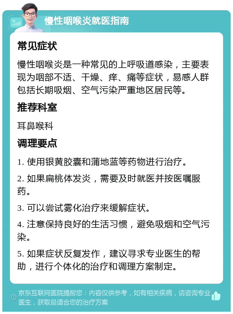 慢性咽喉炎就医指南 常见症状 慢性咽喉炎是一种常见的上呼吸道感染，主要表现为咽部不适、干燥、痒、痛等症状，易感人群包括长期吸烟、空气污染严重地区居民等。 推荐科室 耳鼻喉科 调理要点 1. 使用银黄胶囊和蒲地蓝等药物进行治疗。 2. 如果扁桃体发炎，需要及时就医并按医嘱服药。 3. 可以尝试雾化治疗来缓解症状。 4. 注意保持良好的生活习惯，避免吸烟和空气污染。 5. 如果症状反复发作，建议寻求专业医生的帮助，进行个体化的治疗和调理方案制定。