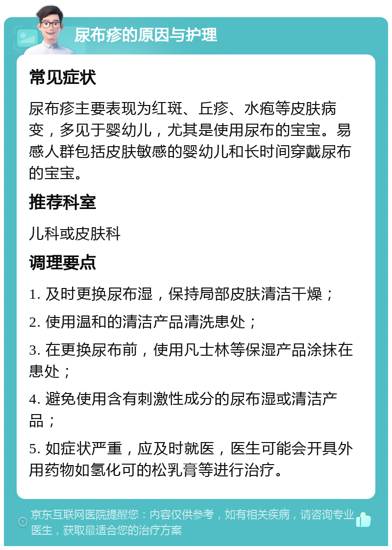 尿布疹的原因与护理 常见症状 尿布疹主要表现为红斑、丘疹、水疱等皮肤病变，多见于婴幼儿，尤其是使用尿布的宝宝。易感人群包括皮肤敏感的婴幼儿和长时间穿戴尿布的宝宝。 推荐科室 儿科或皮肤科 调理要点 1. 及时更换尿布湿，保持局部皮肤清洁干燥； 2. 使用温和的清洁产品清洗患处； 3. 在更换尿布前，使用凡士林等保湿产品涂抹在患处； 4. 避免使用含有刺激性成分的尿布湿或清洁产品； 5. 如症状严重，应及时就医，医生可能会开具外用药物如氢化可的松乳膏等进行治疗。