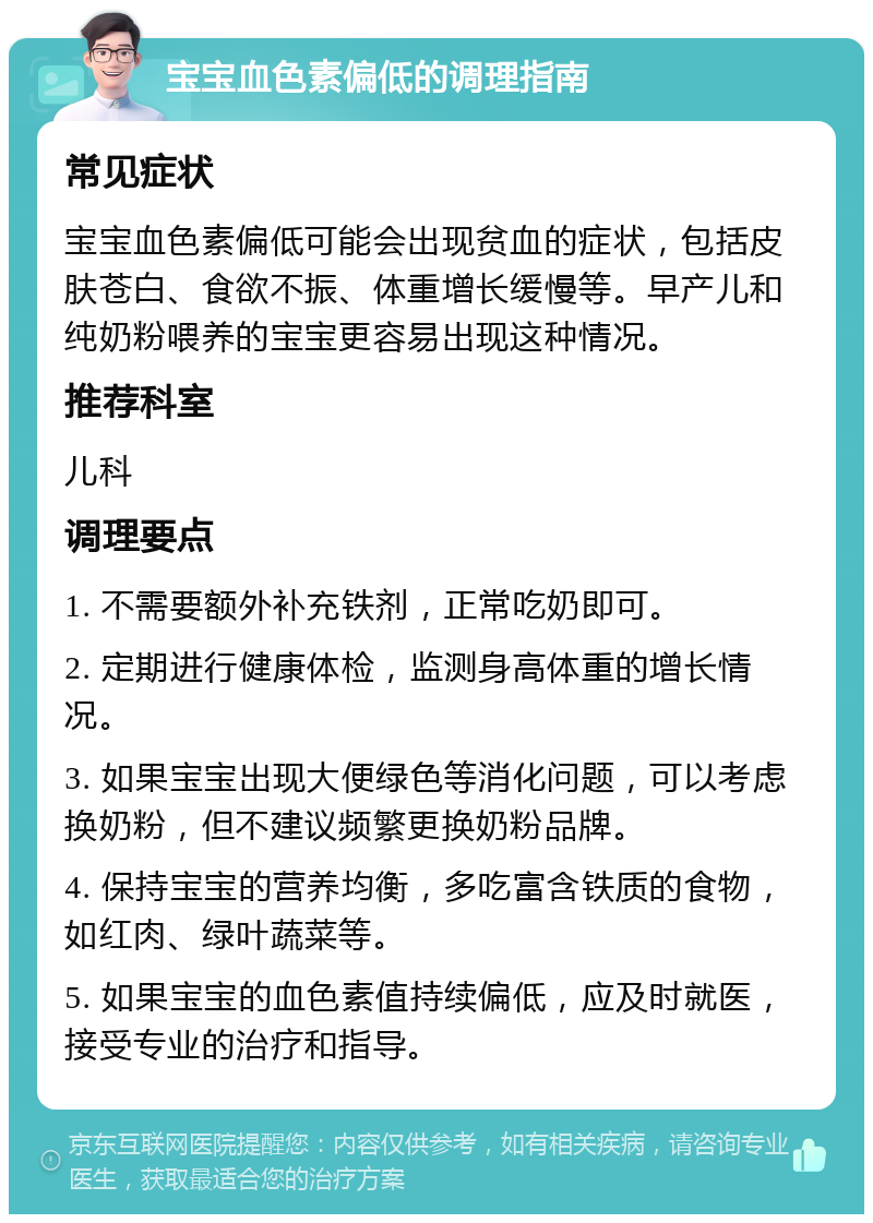 宝宝血色素偏低的调理指南 常见症状 宝宝血色素偏低可能会出现贫血的症状，包括皮肤苍白、食欲不振、体重增长缓慢等。早产儿和纯奶粉喂养的宝宝更容易出现这种情况。 推荐科室 儿科 调理要点 1. 不需要额外补充铁剂，正常吃奶即可。 2. 定期进行健康体检，监测身高体重的增长情况。 3. 如果宝宝出现大便绿色等消化问题，可以考虑换奶粉，但不建议频繁更换奶粉品牌。 4. 保持宝宝的营养均衡，多吃富含铁质的食物，如红肉、绿叶蔬菜等。 5. 如果宝宝的血色素值持续偏低，应及时就医，接受专业的治疗和指导。