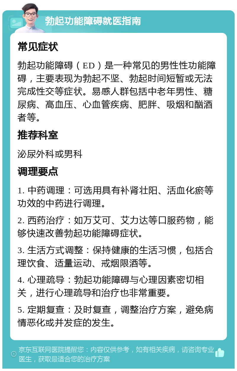 勃起功能障碍就医指南 常见症状 勃起功能障碍（ED）是一种常见的男性性功能障碍，主要表现为勃起不坚、勃起时间短暂或无法完成性交等症状。易感人群包括中老年男性、糖尿病、高血压、心血管疾病、肥胖、吸烟和酗酒者等。 推荐科室 泌尿外科或男科 调理要点 1. 中药调理：可选用具有补肾壮阳、活血化瘀等功效的中药进行调理。 2. 西药治疗：如万艾可、艾力达等口服药物，能够快速改善勃起功能障碍症状。 3. 生活方式调整：保持健康的生活习惯，包括合理饮食、适量运动、戒烟限酒等。 4. 心理疏导：勃起功能障碍与心理因素密切相关，进行心理疏导和治疗也非常重要。 5. 定期复查：及时复查，调整治疗方案，避免病情恶化或并发症的发生。