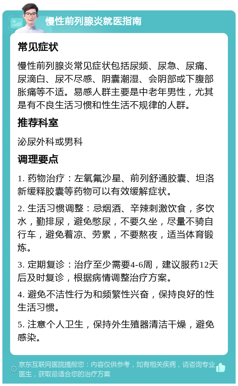 慢性前列腺炎就医指南 常见症状 慢性前列腺炎常见症状包括尿频、尿急、尿痛、尿滴白、尿不尽感、阴囊潮湿、会阴部或下腹部胀痛等不适。易感人群主要是中老年男性，尤其是有不良生活习惯和性生活不规律的人群。 推荐科室 泌尿外科或男科 调理要点 1. 药物治疗：左氧氟沙星、前列舒通胶囊、坦洛新缓释胶囊等药物可以有效缓解症状。 2. 生活习惯调整：忌烟酒、辛辣刺激饮食，多饮水，勤排尿，避免憋尿，不要久坐，尽量不骑自行车，避免着凉、劳累，不要熬夜，适当体育锻炼。 3. 定期复诊：治疗至少需要4-6周，建议服药12天后及时复诊，根据病情调整治疗方案。 4. 避免不洁性行为和频繁性兴奋，保持良好的性生活习惯。 5. 注意个人卫生，保持外生殖器清洁干燥，避免感染。