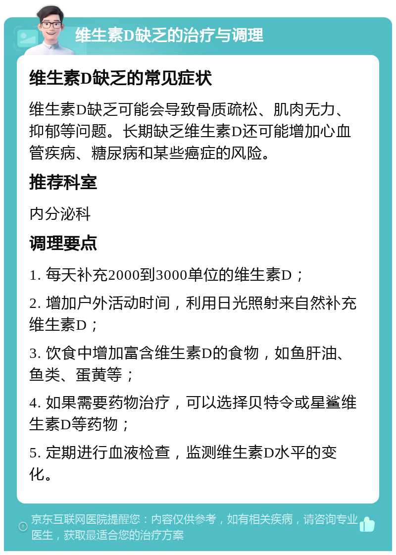 维生素D缺乏的治疗与调理 维生素D缺乏的常见症状 维生素D缺乏可能会导致骨质疏松、肌肉无力、抑郁等问题。长期缺乏维生素D还可能增加心血管疾病、糖尿病和某些癌症的风险。 推荐科室 内分泌科 调理要点 1. 每天补充2000到3000单位的维生素D； 2. 增加户外活动时间，利用日光照射来自然补充维生素D； 3. 饮食中增加富含维生素D的食物，如鱼肝油、鱼类、蛋黄等； 4. 如果需要药物治疗，可以选择贝特令或星鲨维生素D等药物； 5. 定期进行血液检查，监测维生素D水平的变化。