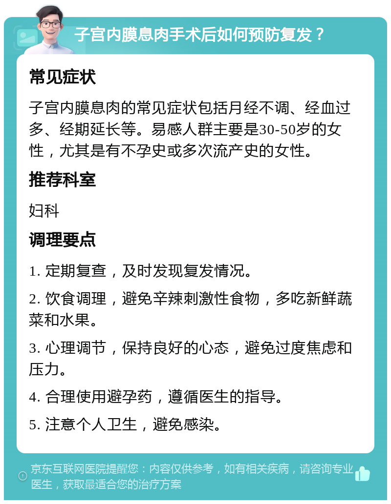 子宫内膜息肉手术后如何预防复发？ 常见症状 子宫内膜息肉的常见症状包括月经不调、经血过多、经期延长等。易感人群主要是30-50岁的女性，尤其是有不孕史或多次流产史的女性。 推荐科室 妇科 调理要点 1. 定期复查，及时发现复发情况。 2. 饮食调理，避免辛辣刺激性食物，多吃新鲜蔬菜和水果。 3. 心理调节，保持良好的心态，避免过度焦虑和压力。 4. 合理使用避孕药，遵循医生的指导。 5. 注意个人卫生，避免感染。