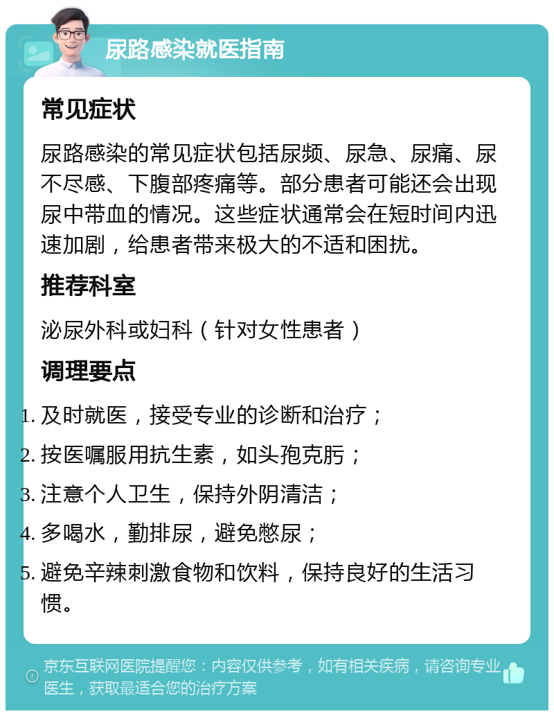 尿路感染就医指南 常见症状 尿路感染的常见症状包括尿频、尿急、尿痛、尿不尽感、下腹部疼痛等。部分患者可能还会出现尿中带血的情况。这些症状通常会在短时间内迅速加剧，给患者带来极大的不适和困扰。 推荐科室 泌尿外科或妇科（针对女性患者） 调理要点 及时就医，接受专业的诊断和治疗； 按医嘱服用抗生素，如头孢克肟； 注意个人卫生，保持外阴清洁； 多喝水，勤排尿，避免憋尿； 避免辛辣刺激食物和饮料，保持良好的生活习惯。