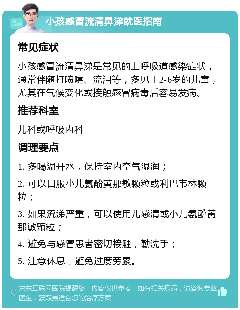 小孩感冒流清鼻涕就医指南 常见症状 小孩感冒流清鼻涕是常见的上呼吸道感染症状，通常伴随打喷嚏、流泪等，多见于2-6岁的儿童，尤其在气候变化或接触感冒病毒后容易发病。 推荐科室 儿科或呼吸内科 调理要点 1. 多喝温开水，保持室内空气湿润； 2. 可以口服小儿氨酚黄那敏颗粒或利巴韦林颗粒； 3. 如果流涕严重，可以使用儿感清或小儿氨酚黄那敏颗粒； 4. 避免与感冒患者密切接触，勤洗手； 5. 注意休息，避免过度劳累。