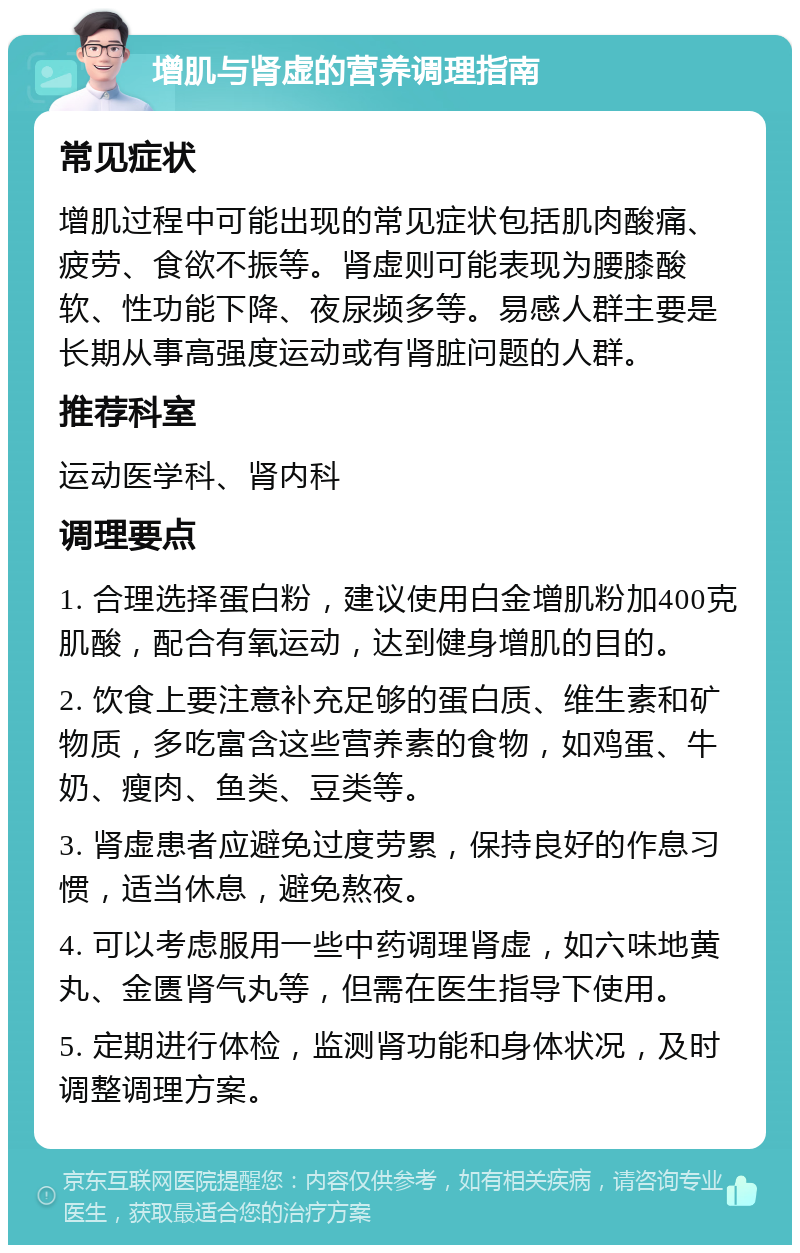 增肌与肾虚的营养调理指南 常见症状 增肌过程中可能出现的常见症状包括肌肉酸痛、疲劳、食欲不振等。肾虚则可能表现为腰膝酸软、性功能下降、夜尿频多等。易感人群主要是长期从事高强度运动或有肾脏问题的人群。 推荐科室 运动医学科、肾内科 调理要点 1. 合理选择蛋白粉，建议使用白金增肌粉加400克肌酸，配合有氧运动，达到健身增肌的目的。 2. 饮食上要注意补充足够的蛋白质、维生素和矿物质，多吃富含这些营养素的食物，如鸡蛋、牛奶、瘦肉、鱼类、豆类等。 3. 肾虚患者应避免过度劳累，保持良好的作息习惯，适当休息，避免熬夜。 4. 可以考虑服用一些中药调理肾虚，如六味地黄丸、金匮肾气丸等，但需在医生指导下使用。 5. 定期进行体检，监测肾功能和身体状况，及时调整调理方案。