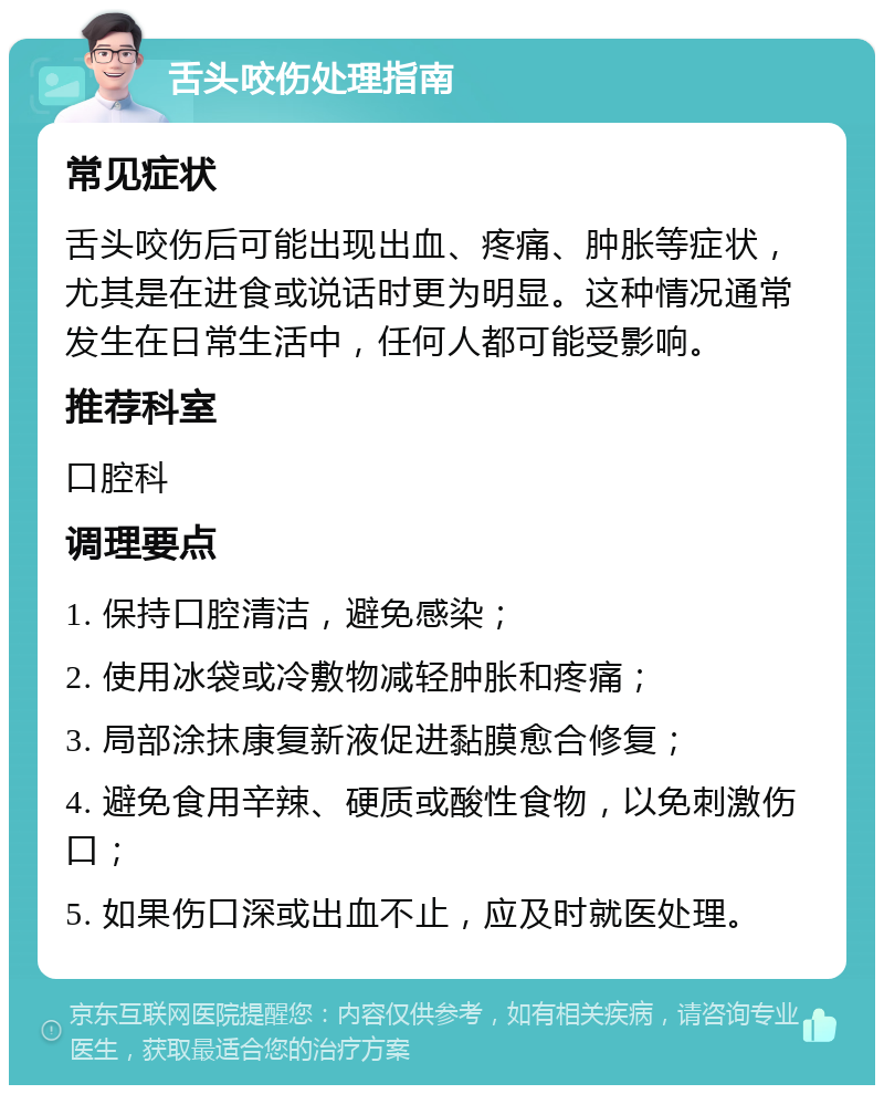 舌头咬伤处理指南 常见症状 舌头咬伤后可能出现出血、疼痛、肿胀等症状，尤其是在进食或说话时更为明显。这种情况通常发生在日常生活中，任何人都可能受影响。 推荐科室 口腔科 调理要点 1. 保持口腔清洁，避免感染； 2. 使用冰袋或冷敷物减轻肿胀和疼痛； 3. 局部涂抹康复新液促进黏膜愈合修复； 4. 避免食用辛辣、硬质或酸性食物，以免刺激伤口； 5. 如果伤口深或出血不止，应及时就医处理。