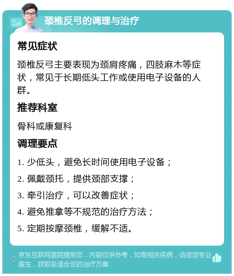 颈椎反弓的调理与治疗 常见症状 颈椎反弓主要表现为颈肩疼痛，四肢麻木等症状，常见于长期低头工作或使用电子设备的人群。 推荐科室 骨科或康复科 调理要点 1. 少低头，避免长时间使用电子设备； 2. 佩戴颈托，提供颈部支撑； 3. 牵引治疗，可以改善症状； 4. 避免推拿等不规范的治疗方法； 5. 定期按摩颈椎，缓解不适。