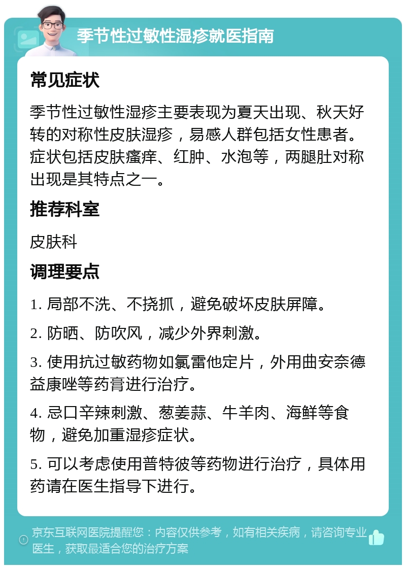 季节性过敏性湿疹就医指南 常见症状 季节性过敏性湿疹主要表现为夏天出现、秋天好转的对称性皮肤湿疹，易感人群包括女性患者。症状包括皮肤瘙痒、红肿、水泡等，两腿肚对称出现是其特点之一。 推荐科室 皮肤科 调理要点 1. 局部不洗、不挠抓，避免破坏皮肤屏障。 2. 防晒、防吹风，减少外界刺激。 3. 使用抗过敏药物如氯雷他定片，外用曲安奈德益康唑等药膏进行治疗。 4. 忌口辛辣刺激、葱姜蒜、牛羊肉、海鲜等食物，避免加重湿疹症状。 5. 可以考虑使用普特彼等药物进行治疗，具体用药请在医生指导下进行。