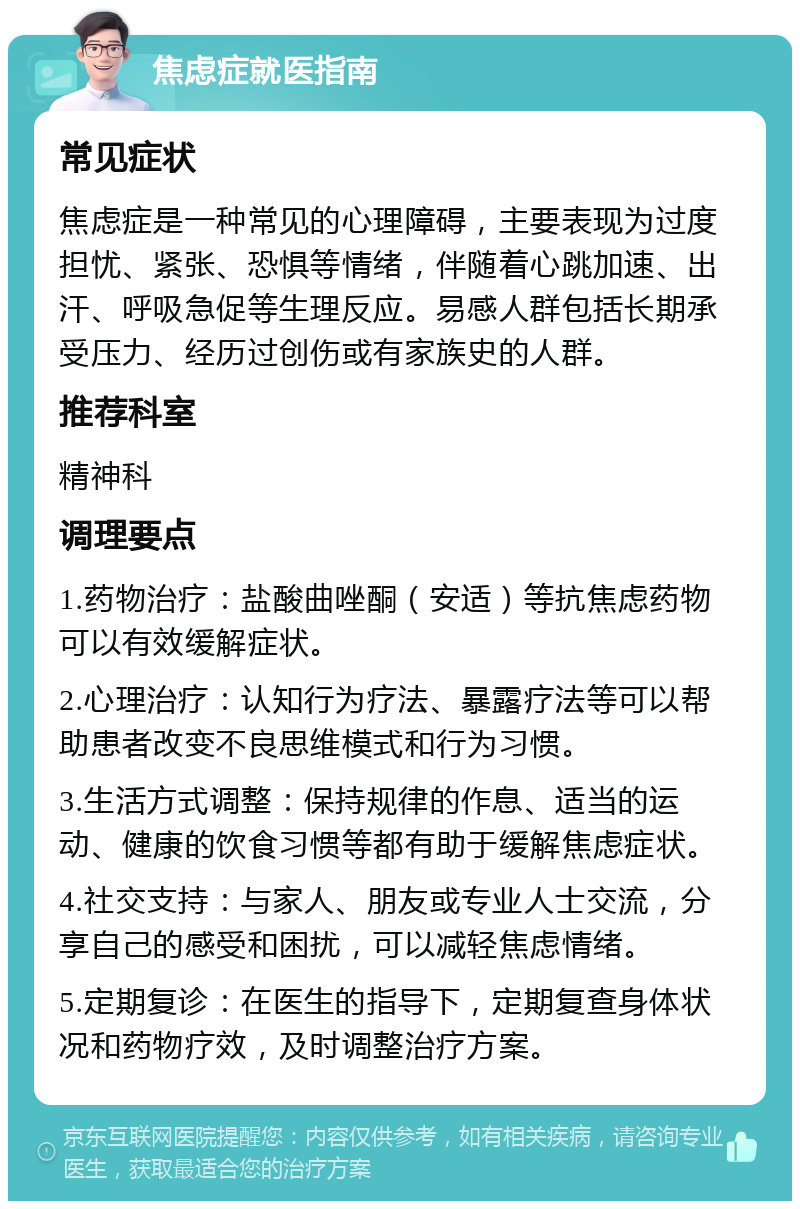 焦虑症就医指南 常见症状 焦虑症是一种常见的心理障碍，主要表现为过度担忧、紧张、恐惧等情绪，伴随着心跳加速、出汗、呼吸急促等生理反应。易感人群包括长期承受压力、经历过创伤或有家族史的人群。 推荐科室 精神科 调理要点 1.药物治疗：盐酸曲唑酮（安适）等抗焦虑药物可以有效缓解症状。 2.心理治疗：认知行为疗法、暴露疗法等可以帮助患者改变不良思维模式和行为习惯。 3.生活方式调整：保持规律的作息、适当的运动、健康的饮食习惯等都有助于缓解焦虑症状。 4.社交支持：与家人、朋友或专业人士交流，分享自己的感受和困扰，可以减轻焦虑情绪。 5.定期复诊：在医生的指导下，定期复查身体状况和药物疗效，及时调整治疗方案。