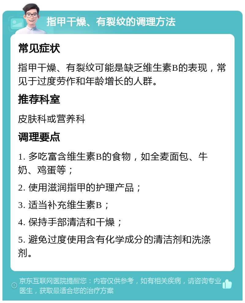 指甲干燥、有裂纹的调理方法 常见症状 指甲干燥、有裂纹可能是缺乏维生素B的表现，常见于过度劳作和年龄增长的人群。 推荐科室 皮肤科或营养科 调理要点 1. 多吃富含维生素B的食物，如全麦面包、牛奶、鸡蛋等； 2. 使用滋润指甲的护理产品； 3. 适当补充维生素B； 4. 保持手部清洁和干燥； 5. 避免过度使用含有化学成分的清洁剂和洗涤剂。