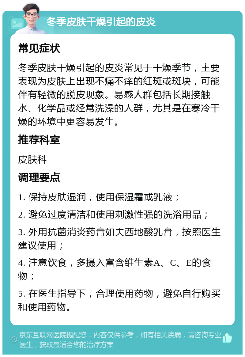 冬季皮肤干燥引起的皮炎 常见症状 冬季皮肤干燥引起的皮炎常见于干燥季节，主要表现为皮肤上出现不痛不痒的红斑或斑块，可能伴有轻微的脱皮现象。易感人群包括长期接触水、化学品或经常洗澡的人群，尤其是在寒冷干燥的环境中更容易发生。 推荐科室 皮肤科 调理要点 1. 保持皮肤湿润，使用保湿霜或乳液； 2. 避免过度清洁和使用刺激性强的洗浴用品； 3. 外用抗菌消炎药膏如夫西地酸乳膏，按照医生建议使用； 4. 注意饮食，多摄入富含维生素A、C、E的食物； 5. 在医生指导下，合理使用药物，避免自行购买和使用药物。