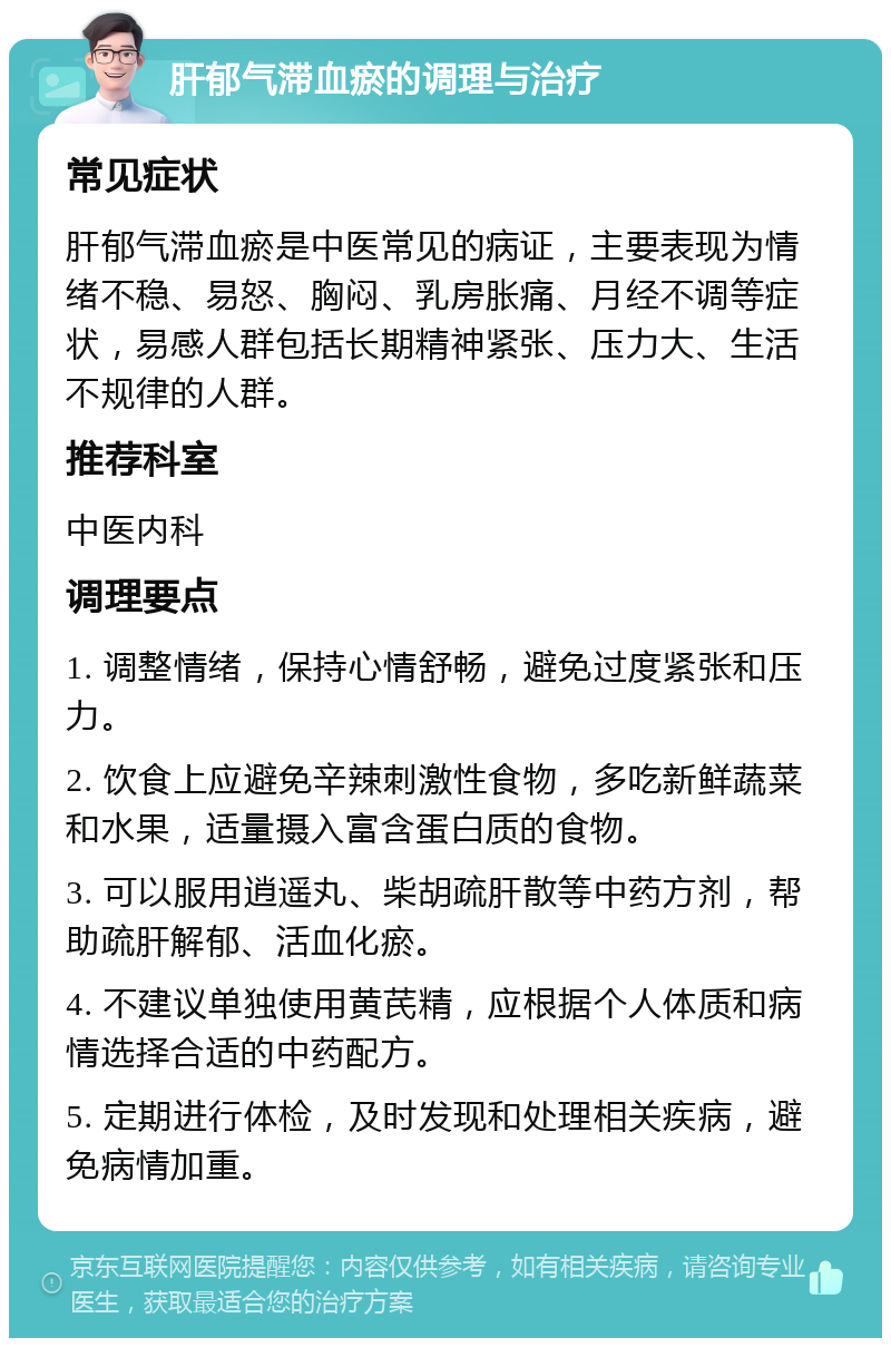 肝郁气滞血瘀的调理与治疗 常见症状 肝郁气滞血瘀是中医常见的病证，主要表现为情绪不稳、易怒、胸闷、乳房胀痛、月经不调等症状，易感人群包括长期精神紧张、压力大、生活不规律的人群。 推荐科室 中医内科 调理要点 1. 调整情绪，保持心情舒畅，避免过度紧张和压力。 2. 饮食上应避免辛辣刺激性食物，多吃新鲜蔬菜和水果，适量摄入富含蛋白质的食物。 3. 可以服用逍遥丸、柴胡疏肝散等中药方剂，帮助疏肝解郁、活血化瘀。 4. 不建议单独使用黄芪精，应根据个人体质和病情选择合适的中药配方。 5. 定期进行体检，及时发现和处理相关疾病，避免病情加重。