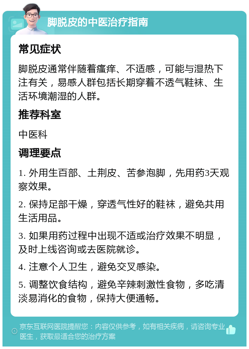 脚脱皮的中医治疗指南 常见症状 脚脱皮通常伴随着瘙痒、不适感，可能与湿热下注有关，易感人群包括长期穿着不透气鞋袜、生活环境潮湿的人群。 推荐科室 中医科 调理要点 1. 外用生百部、土荆皮、苦参泡脚，先用药3天观察效果。 2. 保持足部干燥，穿透气性好的鞋袜，避免共用生活用品。 3. 如果用药过程中出现不适或治疗效果不明显，及时上线咨询或去医院就诊。 4. 注意个人卫生，避免交叉感染。 5. 调整饮食结构，避免辛辣刺激性食物，多吃清淡易消化的食物，保持大便通畅。