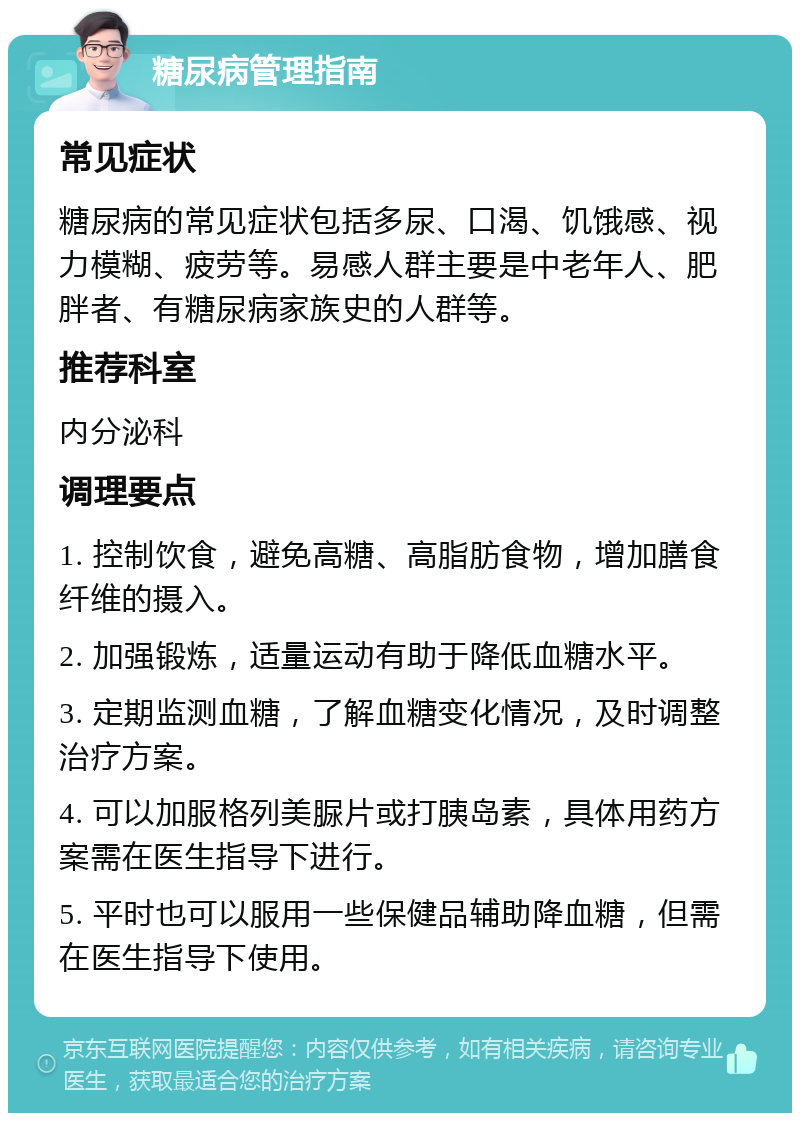 糖尿病管理指南 常见症状 糖尿病的常见症状包括多尿、口渴、饥饿感、视力模糊、疲劳等。易感人群主要是中老年人、肥胖者、有糖尿病家族史的人群等。 推荐科室 内分泌科 调理要点 1. 控制饮食，避免高糖、高脂肪食物，增加膳食纤维的摄入。 2. 加强锻炼，适量运动有助于降低血糖水平。 3. 定期监测血糖，了解血糖变化情况，及时调整治疗方案。 4. 可以加服格列美脲片或打胰岛素，具体用药方案需在医生指导下进行。 5. 平时也可以服用一些保健品辅助降血糖，但需在医生指导下使用。