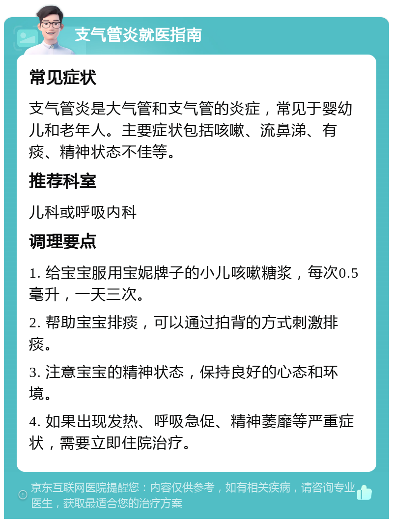 支气管炎就医指南 常见症状 支气管炎是大气管和支气管的炎症，常见于婴幼儿和老年人。主要症状包括咳嗽、流鼻涕、有痰、精神状态不佳等。 推荐科室 儿科或呼吸内科 调理要点 1. 给宝宝服用宝妮牌子的小儿咳嗽糖浆，每次0.5毫升，一天三次。 2. 帮助宝宝排痰，可以通过拍背的方式刺激排痰。 3. 注意宝宝的精神状态，保持良好的心态和环境。 4. 如果出现发热、呼吸急促、精神萎靡等严重症状，需要立即住院治疗。