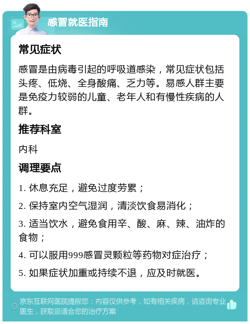 感冒就医指南 常见症状 感冒是由病毒引起的呼吸道感染，常见症状包括头疼、低烧、全身酸痛、乏力等。易感人群主要是免疫力较弱的儿童、老年人和有慢性疾病的人群。 推荐科室 内科 调理要点 1. 休息充足，避免过度劳累； 2. 保持室内空气湿润，清淡饮食易消化； 3. 适当饮水，避免食用辛、酸、麻、辣、油炸的食物； 4. 可以服用999感冒灵颗粒等药物对症治疗； 5. 如果症状加重或持续不退，应及时就医。