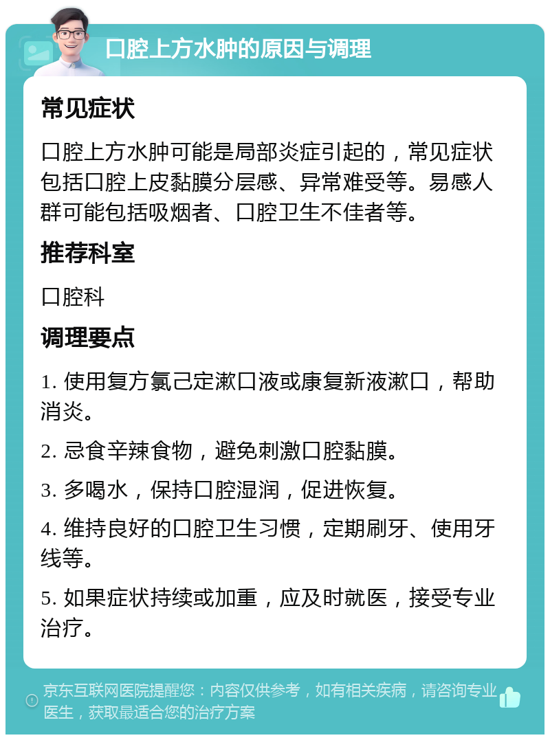 口腔上方水肿的原因与调理 常见症状 口腔上方水肿可能是局部炎症引起的，常见症状包括口腔上皮黏膜分层感、异常难受等。易感人群可能包括吸烟者、口腔卫生不佳者等。 推荐科室 口腔科 调理要点 1. 使用复方氯己定漱口液或康复新液漱口，帮助消炎。 2. 忌食辛辣食物，避免刺激口腔黏膜。 3. 多喝水，保持口腔湿润，促进恢复。 4. 维持良好的口腔卫生习惯，定期刷牙、使用牙线等。 5. 如果症状持续或加重，应及时就医，接受专业治疗。