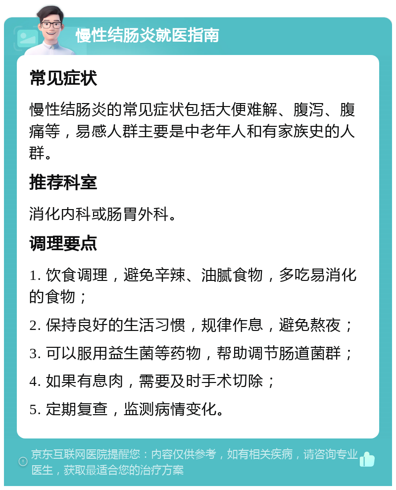 慢性结肠炎就医指南 常见症状 慢性结肠炎的常见症状包括大便难解、腹泻、腹痛等，易感人群主要是中老年人和有家族史的人群。 推荐科室 消化内科或肠胃外科。 调理要点 1. 饮食调理，避免辛辣、油腻食物，多吃易消化的食物； 2. 保持良好的生活习惯，规律作息，避免熬夜； 3. 可以服用益生菌等药物，帮助调节肠道菌群； 4. 如果有息肉，需要及时手术切除； 5. 定期复查，监测病情变化。