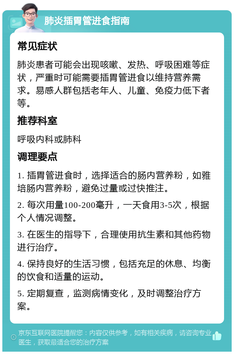 肺炎插胃管进食指南 常见症状 肺炎患者可能会出现咳嗽、发热、呼吸困难等症状，严重时可能需要插胃管进食以维持营养需求。易感人群包括老年人、儿童、免疫力低下者等。 推荐科室 呼吸内科或肺科 调理要点 1. 插胃管进食时，选择适合的肠内营养粉，如雅培肠内营养粉，避免过量或过快推注。 2. 每次用量100-200毫升，一天食用3-5次，根据个人情况调整。 3. 在医生的指导下，合理使用抗生素和其他药物进行治疗。 4. 保持良好的生活习惯，包括充足的休息、均衡的饮食和适量的运动。 5. 定期复查，监测病情变化，及时调整治疗方案。