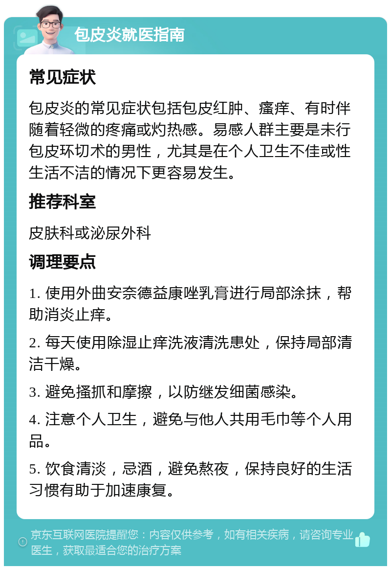 包皮炎就医指南 常见症状 包皮炎的常见症状包括包皮红肿、瘙痒、有时伴随着轻微的疼痛或灼热感。易感人群主要是未行包皮环切术的男性，尤其是在个人卫生不佳或性生活不洁的情况下更容易发生。 推荐科室 皮肤科或泌尿外科 调理要点 1. 使用外曲安奈德益康唑乳膏进行局部涂抹，帮助消炎止痒。 2. 每天使用除湿止痒洗液清洗患处，保持局部清洁干燥。 3. 避免搔抓和摩擦，以防继发细菌感染。 4. 注意个人卫生，避免与他人共用毛巾等个人用品。 5. 饮食清淡，忌酒，避免熬夜，保持良好的生活习惯有助于加速康复。