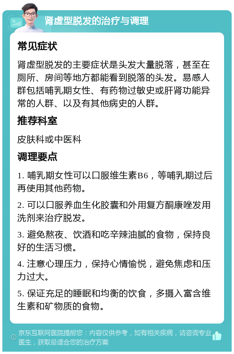 肾虚型脱发的治疗与调理 常见症状 肾虚型脱发的主要症状是头发大量脱落，甚至在厕所、房间等地方都能看到脱落的头发。易感人群包括哺乳期女性、有药物过敏史或肝肾功能异常的人群、以及有其他病史的人群。 推荐科室 皮肤科或中医科 调理要点 1. 哺乳期女性可以口服维生素B6，等哺乳期过后再使用其他药物。 2. 可以口服养血生化胶囊和外用复方酮康唑发用洗剂来治疗脱发。 3. 避免熬夜、饮酒和吃辛辣油腻的食物，保持良好的生活习惯。 4. 注意心理压力，保持心情愉悦，避免焦虑和压力过大。 5. 保证充足的睡眠和均衡的饮食，多摄入富含维生素和矿物质的食物。