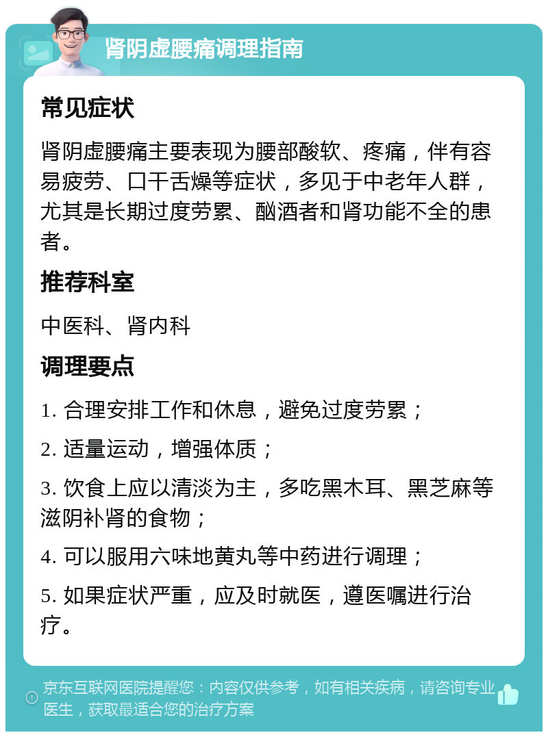 肾阴虚腰痛调理指南 常见症状 肾阴虚腰痛主要表现为腰部酸软、疼痛，伴有容易疲劳、口干舌燥等症状，多见于中老年人群，尤其是长期过度劳累、酗酒者和肾功能不全的患者。 推荐科室 中医科、肾内科 调理要点 1. 合理安排工作和休息，避免过度劳累； 2. 适量运动，增强体质； 3. 饮食上应以清淡为主，多吃黑木耳、黑芝麻等滋阴补肾的食物； 4. 可以服用六味地黄丸等中药进行调理； 5. 如果症状严重，应及时就医，遵医嘱进行治疗。