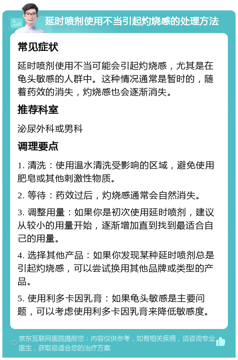 延时喷剂使用不当引起灼烧感的处理方法 常见症状 延时喷剂使用不当可能会引起灼烧感，尤其是在龟头敏感的人群中。这种情况通常是暂时的，随着药效的消失，灼烧感也会逐渐消失。 推荐科室 泌尿外科或男科 调理要点 1. 清洗：使用温水清洗受影响的区域，避免使用肥皂或其他刺激性物质。 2. 等待：药效过后，灼烧感通常会自然消失。 3. 调整用量：如果你是初次使用延时喷剂，建议从较小的用量开始，逐渐增加直到找到最适合自己的用量。 4. 选择其他产品：如果你发现某种延时喷剂总是引起灼烧感，可以尝试换用其他品牌或类型的产品。 5. 使用利多卡因乳膏：如果龟头敏感是主要问题，可以考虑使用利多卡因乳膏来降低敏感度。