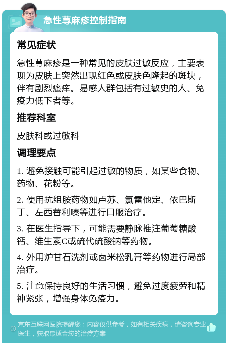 急性荨麻疹控制指南 常见症状 急性荨麻疹是一种常见的皮肤过敏反应，主要表现为皮肤上突然出现红色或皮肤色隆起的斑块，伴有剧烈瘙痒。易感人群包括有过敏史的人、免疫力低下者等。 推荐科室 皮肤科或过敏科 调理要点 1. 避免接触可能引起过敏的物质，如某些食物、药物、花粉等。 2. 使用抗组胺药物如卢苏、氯雷他定、依巴斯丁、左西替利嗪等进行口服治疗。 3. 在医生指导下，可能需要静脉推注葡萄糖酸钙、维生素C或硫代硫酸钠等药物。 4. 外用炉甘石洗剂或卤米松乳膏等药物进行局部治疗。 5. 注意保持良好的生活习惯，避免过度疲劳和精神紧张，增强身体免疫力。