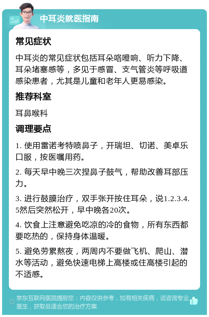 中耳炎就医指南 常见症状 中耳炎的常见症状包括耳朵咯噔响、听力下降、耳朵堵塞感等，多见于感冒、支气管炎等呼吸道感染患者，尤其是儿童和老年人更易感染。 推荐科室 耳鼻喉科 调理要点 1. 使用雷诺考特喷鼻子，开瑞坦、切诺、美卓乐口服，按医嘱用药。 2. 每天早中晚三次捏鼻子鼓气，帮助改善耳部压力。 3. 进行鼓膜治疗，双手张开按住耳朵，说1.2.3.4.5然后突然松开，早中晚各20次。 4. 饮食上注意避免吃凉的冷的食物，所有东西都要吃热的，保持身体温暖。 5. 避免劳累熬夜，两周内不要做飞机、爬山、潜水等活动，避免快速电梯上高楼或住高楼引起的不适感。