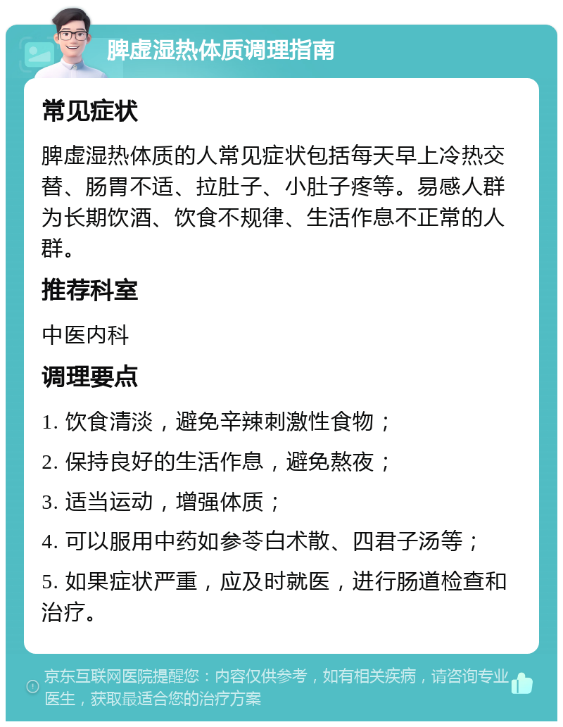 脾虚湿热体质调理指南 常见症状 脾虚湿热体质的人常见症状包括每天早上冷热交替、肠胃不适、拉肚子、小肚子疼等。易感人群为长期饮酒、饮食不规律、生活作息不正常的人群。 推荐科室 中医内科 调理要点 1. 饮食清淡，避免辛辣刺激性食物； 2. 保持良好的生活作息，避免熬夜； 3. 适当运动，增强体质； 4. 可以服用中药如参苓白术散、四君子汤等； 5. 如果症状严重，应及时就医，进行肠道检查和治疗。