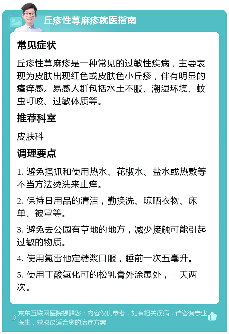 丘疹性荨麻疹就医指南 常见症状 丘疹性荨麻疹是一种常见的过敏性疾病，主要表现为皮肤出现红色或皮肤色小丘疹，伴有明显的瘙痒感。易感人群包括水土不服、潮湿环境、蚊虫叮咬、过敏体质等。 推荐科室 皮肤科 调理要点 1. 避免搔抓和使用热水、花椒水、盐水或热敷等不当方法烫洗来止痒。 2. 保持日用品的清洁，勤换洗、晾晒衣物、床单、被罩等。 3. 避免去公园有草地的地方，减少接触可能引起过敏的物质。 4. 使用氯雷他定糖浆口服，睡前一次五毫升。 5. 使用丁酸氢化可的松乳膏外涂患处，一天两次。