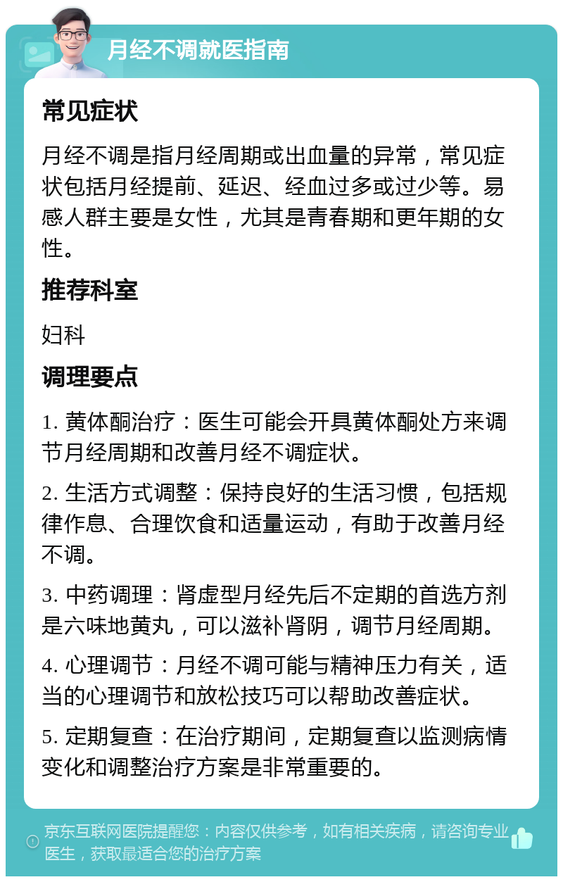 月经不调就医指南 常见症状 月经不调是指月经周期或出血量的异常，常见症状包括月经提前、延迟、经血过多或过少等。易感人群主要是女性，尤其是青春期和更年期的女性。 推荐科室 妇科 调理要点 1. 黄体酮治疗：医生可能会开具黄体酮处方来调节月经周期和改善月经不调症状。 2. 生活方式调整：保持良好的生活习惯，包括规律作息、合理饮食和适量运动，有助于改善月经不调。 3. 中药调理：肾虚型月经先后不定期的首选方剂是六味地黄丸，可以滋补肾阴，调节月经周期。 4. 心理调节：月经不调可能与精神压力有关，适当的心理调节和放松技巧可以帮助改善症状。 5. 定期复查：在治疗期间，定期复查以监测病情变化和调整治疗方案是非常重要的。