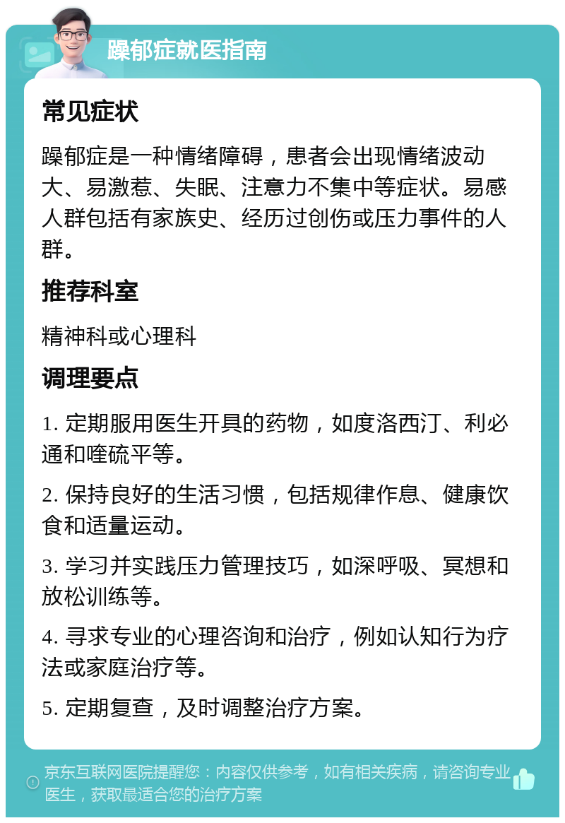 躁郁症就医指南 常见症状 躁郁症是一种情绪障碍，患者会出现情绪波动大、易激惹、失眠、注意力不集中等症状。易感人群包括有家族史、经历过创伤或压力事件的人群。 推荐科室 精神科或心理科 调理要点 1. 定期服用医生开具的药物，如度洛西汀、利必通和喹硫平等。 2. 保持良好的生活习惯，包括规律作息、健康饮食和适量运动。 3. 学习并实践压力管理技巧，如深呼吸、冥想和放松训练等。 4. 寻求专业的心理咨询和治疗，例如认知行为疗法或家庭治疗等。 5. 定期复查，及时调整治疗方案。