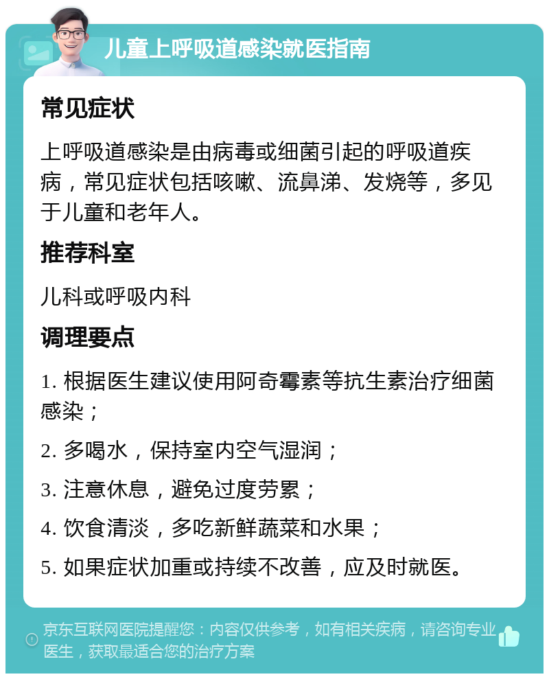 儿童上呼吸道感染就医指南 常见症状 上呼吸道感染是由病毒或细菌引起的呼吸道疾病，常见症状包括咳嗽、流鼻涕、发烧等，多见于儿童和老年人。 推荐科室 儿科或呼吸内科 调理要点 1. 根据医生建议使用阿奇霉素等抗生素治疗细菌感染； 2. 多喝水，保持室内空气湿润； 3. 注意休息，避免过度劳累； 4. 饮食清淡，多吃新鲜蔬菜和水果； 5. 如果症状加重或持续不改善，应及时就医。