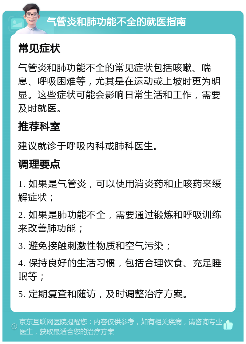 气管炎和肺功能不全的就医指南 常见症状 气管炎和肺功能不全的常见症状包括咳嗽、喘息、呼吸困难等，尤其是在运动或上坡时更为明显。这些症状可能会影响日常生活和工作，需要及时就医。 推荐科室 建议就诊于呼吸内科或肺科医生。 调理要点 1. 如果是气管炎，可以使用消炎药和止咳药来缓解症状； 2. 如果是肺功能不全，需要通过锻炼和呼吸训练来改善肺功能； 3. 避免接触刺激性物质和空气污染； 4. 保持良好的生活习惯，包括合理饮食、充足睡眠等； 5. 定期复查和随访，及时调整治疗方案。