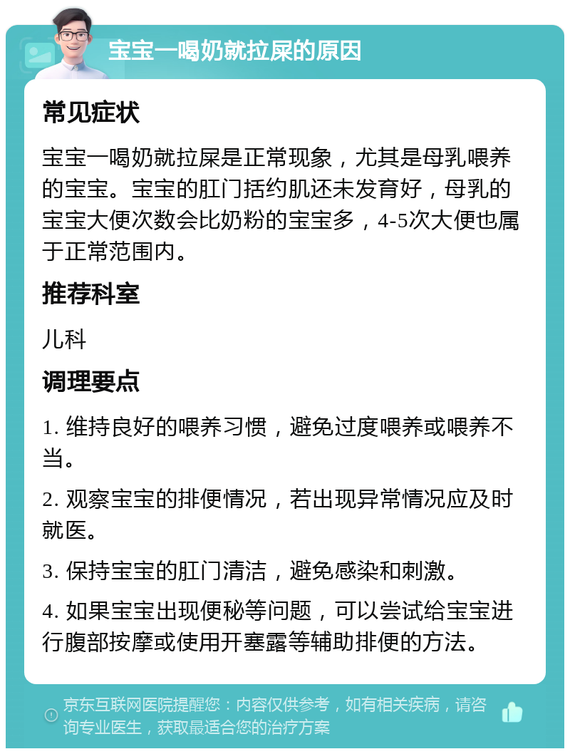 宝宝一喝奶就拉屎的原因 常见症状 宝宝一喝奶就拉屎是正常现象，尤其是母乳喂养的宝宝。宝宝的肛门括约肌还未发育好，母乳的宝宝大便次数会比奶粉的宝宝多，4-5次大便也属于正常范围内。 推荐科室 儿科 调理要点 1. 维持良好的喂养习惯，避免过度喂养或喂养不当。 2. 观察宝宝的排便情况，若出现异常情况应及时就医。 3. 保持宝宝的肛门清洁，避免感染和刺激。 4. 如果宝宝出现便秘等问题，可以尝试给宝宝进行腹部按摩或使用开塞露等辅助排便的方法。