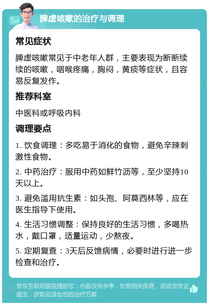 脾虚咳嗽的治疗与调理 常见症状 脾虚咳嗽常见于中老年人群，主要表现为断断续续的咳嗽，咽喉疼痛，胸闷，黄痰等症状，且容易反复发作。 推荐科室 中医科或呼吸内科 调理要点 1. 饮食调理：多吃易于消化的食物，避免辛辣刺激性食物。 2. 中药治疗：服用中药如鲜竹沥等，至少坚持10天以上。 3. 避免滥用抗生素：如头孢、阿莫西林等，应在医生指导下使用。 4. 生活习惯调整：保持良好的生活习惯，多喝热水，戴口罩，适量运动，少熬夜。 5. 定期复查：3天后反馈病情，必要时进行进一步检查和治疗。