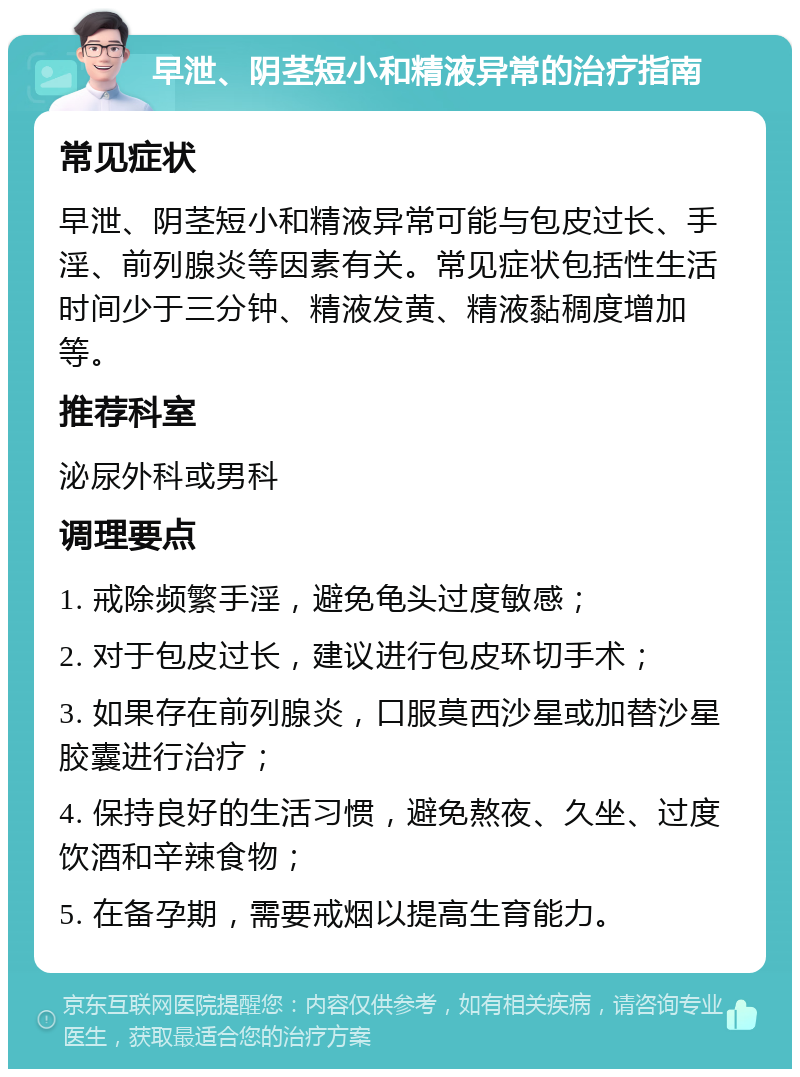 早泄、阴茎短小和精液异常的治疗指南 常见症状 早泄、阴茎短小和精液异常可能与包皮过长、手淫、前列腺炎等因素有关。常见症状包括性生活时间少于三分钟、精液发黄、精液黏稠度增加等。 推荐科室 泌尿外科或男科 调理要点 1. 戒除频繁手淫，避免龟头过度敏感； 2. 对于包皮过长，建议进行包皮环切手术； 3. 如果存在前列腺炎，口服莫西沙星或加替沙星胶囊进行治疗； 4. 保持良好的生活习惯，避免熬夜、久坐、过度饮酒和辛辣食物； 5. 在备孕期，需要戒烟以提高生育能力。