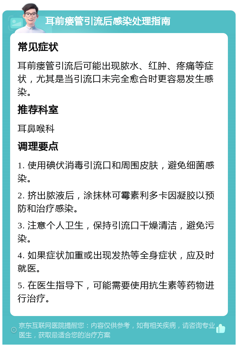 耳前瘘管引流后感染处理指南 常见症状 耳前瘘管引流后可能出现脓水、红肿、疼痛等症状，尤其是当引流口未完全愈合时更容易发生感染。 推荐科室 耳鼻喉科 调理要点 1. 使用碘伏消毒引流口和周围皮肤，避免细菌感染。 2. 挤出脓液后，涂抹林可霉素利多卡因凝胶以预防和治疗感染。 3. 注意个人卫生，保持引流口干燥清洁，避免污染。 4. 如果症状加重或出现发热等全身症状，应及时就医。 5. 在医生指导下，可能需要使用抗生素等药物进行治疗。