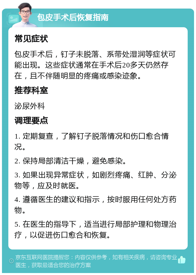 包皮手术后恢复指南 常见症状 包皮手术后，钉子未脱落、系带处湿润等症状可能出现。这些症状通常在手术后20多天仍然存在，且不伴随明显的疼痛或感染迹象。 推荐科室 泌尿外科 调理要点 1. 定期复查，了解钉子脱落情况和伤口愈合情况。 2. 保持局部清洁干燥，避免感染。 3. 如果出现异常症状，如剧烈疼痛、红肿、分泌物等，应及时就医。 4. 遵循医生的建议和指示，按时服用任何处方药物。 5. 在医生的指导下，适当进行局部护理和物理治疗，以促进伤口愈合和恢复。