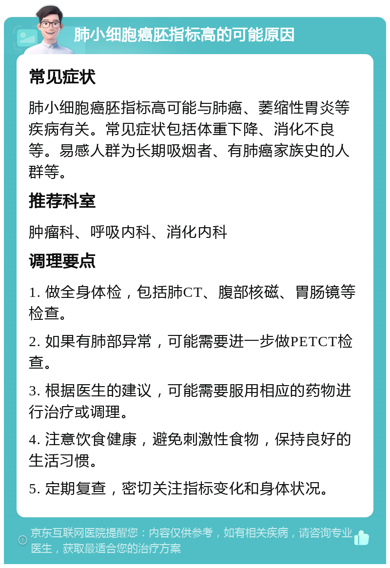 肺小细胞癌胚指标高的可能原因 常见症状 肺小细胞癌胚指标高可能与肺癌、萎缩性胃炎等疾病有关。常见症状包括体重下降、消化不良等。易感人群为长期吸烟者、有肺癌家族史的人群等。 推荐科室 肿瘤科、呼吸内科、消化内科 调理要点 1. 做全身体检，包括肺CT、腹部核磁、胃肠镜等检查。 2. 如果有肺部异常，可能需要进一步做PETCT检查。 3. 根据医生的建议，可能需要服用相应的药物进行治疗或调理。 4. 注意饮食健康，避免刺激性食物，保持良好的生活习惯。 5. 定期复查，密切关注指标变化和身体状况。